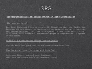 SPS
Schwerpunktschule am Schulzentrum in Höhr-Grenzhausen

Wie kam es dazu?
Das Land Rheinland Pfalz setzt die UN Konvention über die Rechte von
Menschen mit Behinderung im „Aktionsplan zur Verbesserung der Situationen
Behinderter Menschen“ (seit der Vereinbarung im Jahr 2009) verstärkt um.
Dazu zählt, dass Kinder mit Beeinträchtigungen in Regelschulen integriert
werden sollen.

Wieso die Ernst-Barlach-Realschule plus?

Die ADD wählt geeignete Schulen als Schwerpunktschulen aus.

Was bedeutet das für unsere Schule(n)?

Noch mehr Einsatz und noch mehr Engagement!
Aber auch die Chance Schule weiterzuentwickeln!
 