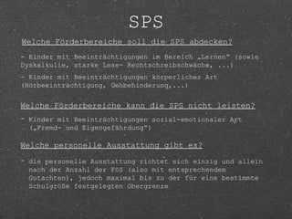 SPS
Welche Förderbereiche soll die SPS abdecken?
- Kinder mit Beeinträchtigungen im Bereich „Lernen“ (sowie
Dyskalkulie, starke Lese- Rechtschreibschwäche, ...)
- Kinder mit Beeinträchtigungen körperlicher Art
(Hörbeeinträchtigung, Gehbehinderung,...)


Welche Förderbereiche kann die SPS nicht leisten?
- Kinder mit Beeinträchtigungen sozial-emotionaler Art
  („Fremd- und Eigengefährdung“)

Welche personelle Ausstattung gibt es?
- die personelle Ausstattung richtet sich einzig und allein
  nach der Anzahl der FöS (also mit entsprechendem
  Gutachten), jedoch maximal bis zu der für eine bestimmte
  Schulgröße festgelegten Obergrenze
 
