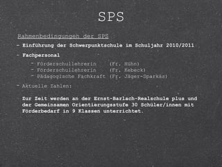 SPS
Rahmenbedingungen der SPS
- Einführung der Schwerpunktschule im Schuljahr 2010/2011
- Fachpersonal
    - Förderschullehrerin    (Fr. Hühn)
    - Förderschullehrerin    (Fr. Kebeck)
    - Pädagogische Fachkraft (Fr. Jäger-Sparkäs)
- Aktuelle Zahlen:

 Zur Zeit werden an der Ernst-Barlach-Realschule plus und
 der Gemeinsamen Orientierungsstufe 30 Schüler/innen mit
 Förderbedarf in 9 Klassen unterrichtet.
 