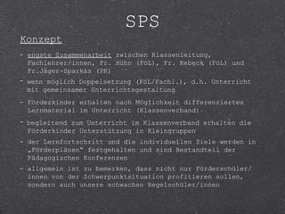 SPS
Konzept
- engste Zusammenarbeit zwischen Klassenleitung,
  Fachlehrer/innen, Fr. Hühn (FöL), Fr. Kebeck (FöL) und
  Fr.Jäger-Sparkäs (PK)
- wenn möglich Doppelsetzung (FöL/Fachl.), d.h. Unterricht
  mit gemeinsamer Unterrichtsgestaltung
- Förderkinder erhalten nach Möglichkeit differenziertes
  Lernmaterial im Unterricht (Klassenverband)
- begleitend zum Unterricht im Klassenverband erhalten die
  Förderkinder Unterstützung in Kleingruppen
- der Lernfortschritt und die individuellen Ziele werden in
  „Förderplänen“ festgehalten und sind Bestandteil der
  Pädagogischen Konferenzen
- allgemein ist zu bemerken, dass nicht nur Förderschüler/
  innen von der Schwerpunktsituation profitieren sollen,
  sondern auch unsere schwachen Regelschüler/innen
 