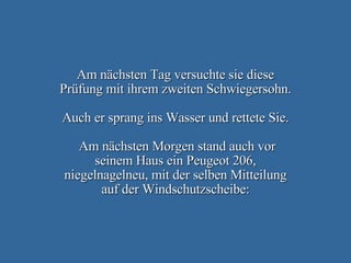 Am nächsten Tag versuchte sie diese Prüfung mit ihrem zweiten Schwiegersohn.   Auch er sprang ins Wasser und rettete Sie.  Am nächsten Morgen stand auch vor seinem Haus ein Peugeot 206, niegelnagelneu, mit der selben Mitteilung auf der Windschutzscheibe: 