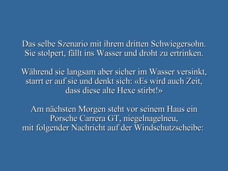Das selbe Szenario mit ihrem dritten Schwiegersohn. Sie stolpert, fällt ins Wasser und droht zu ertrinken. Während sie langsam aber sicher im Wasser versinkt, starrt er auf sie und denkt sich: «Es wird auch Zeit, dass diese alte Hexe stirbt!» Am nächsten Morgen steht vor seinem Haus ein Porsche Carrera GT, niegelnagelneu, mit folgender Nachricht auf der Windschutzscheibe:  