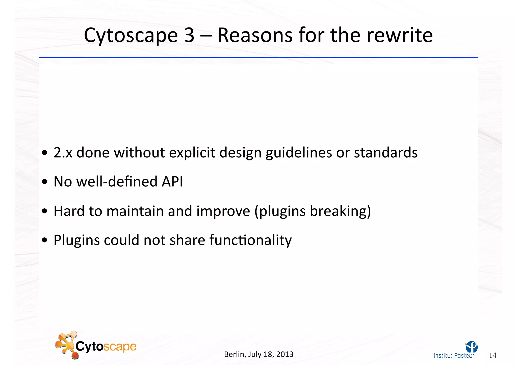 • 2.x	
  done	
  without	
  explicit	
  design	
  guidelines	
  or	
  standards
• No	
  well-­‐deﬁned	
  API
• Hard	
  to	
  maintain	
  and	
  improve	
  (plugins	
  breaking)
• Plugins	
  could	
  not	
  share	
  func^onality	
  
Berlin,	
  July	
  18,	
  2013
Cytoscape	
  3	
  –	
  Reasons	
  for	
  the	
  rewrite
14
 