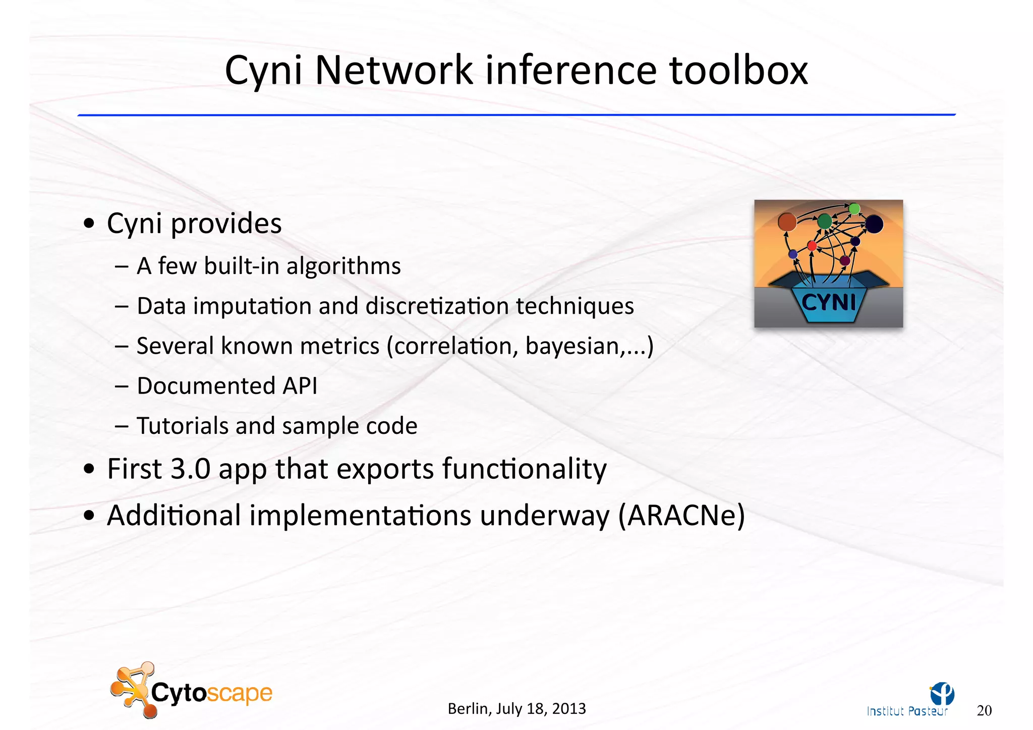Berlin,	
  July	
  18,	
  2013
Cyni	
  Network	
  inference	
  toolbox
• Cyni	
  provides
– A	
  few	
  built-­‐in	
  algorithms
– Data	
  imputa^on	
  and	
  discre^za^on	
  techniques
– Several	
  known	
  metrics	
  (correla^on,	
  bayesian,...)
– Documented	
  API
– Tutorials	
  and	
  sample	
  code
• First	
  3.0	
  app	
  that	
  exports	
  func^onality
• Addi^onal	
  implementa^ons	
  underway	
  (ARACNe)
20
 