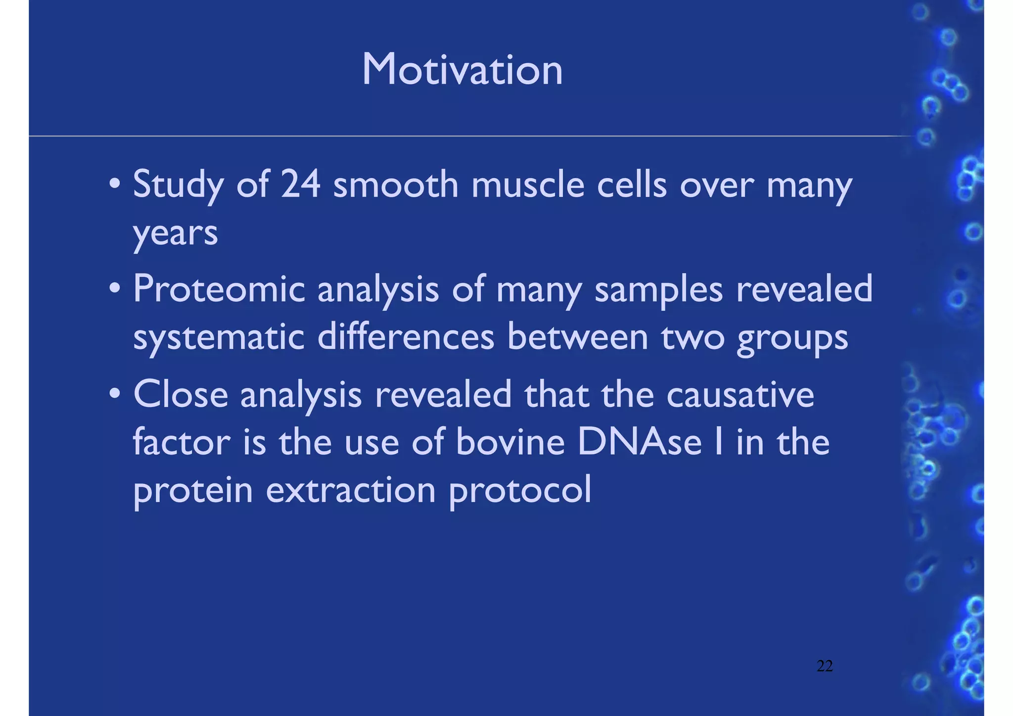 Motivation
• Study of 24 smooth muscle cells over many
years
• Proteomic analysis of many samples revealed
systematic differences between two groups
• Close analysis revealed that the causative
factor is the use of bovine DNAse I in the
protein extraction protocol
22
 