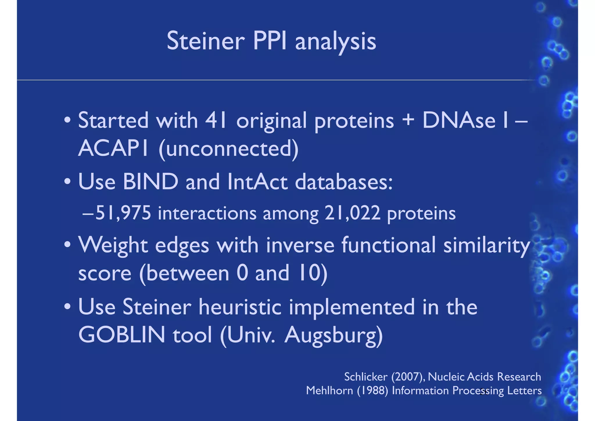 Steiner PPI analysis
• Started with 41 original proteins + DNAse I –
ACAP1 (unconnected)
• Use BIND and IntAct databases:
–51,975 interactions among 21,022 proteins
• Weight edges with inverse functional similarity
score (between 0 and 10)
• Use Steiner heuristic implemented in the
GOBLIN tool (Univ. Augsburg)
26
Schlicker (2007), Nucleic Acids Research
Mehlhorn (1988) Information Processing Letters
 
