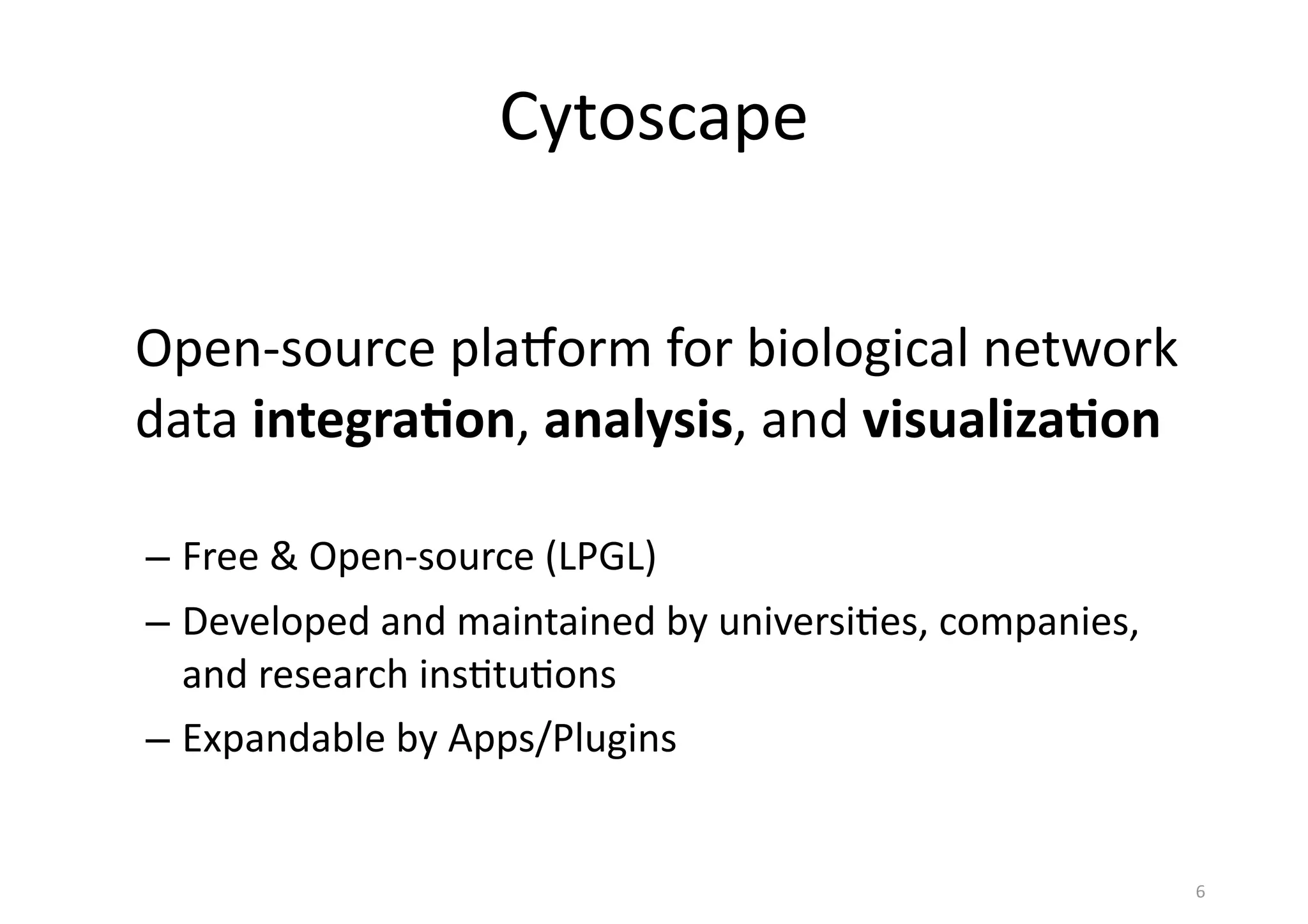 Cytoscape
Open-­‐source	
  plaLorm	
  for	
  biological	
  network	
  
data	
  integra(on,	
  analysis,	
  and	
  visualiza(on
– Free	
  &	
  Open-­‐source	
  (LPGL)
– Developed	
  and	
  maintained	
  by	
  universi(es,	
  companies,	
  
and	
  research	
  ins(tu(ons
– Expandable	
  by	
  Apps/Plugins
6
 