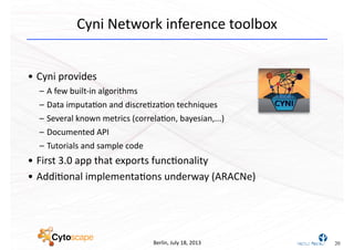 Berlin,	
  July	
  18,	
  2013
Cyni	
  Network	
  inference	
  toolbox
• Cyni	
  provides
– A	
  few	
  built-­‐in	
  algorithms
– Data	
  imputa^on	
  and	
  discre^za^on	
  techniques
– Several	
  known	
  metrics	
  (correla^on,	
  bayesian,...)
– Documented	
  API
– Tutorials	
  and	
  sample	
  code
• First	
  3.0	
  app	
  that	
  exports	
  func^onality
• Addi^onal	
  implementa^ons	
  underway	
  (ARACNe)
20
 