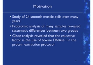 Motivation
• Study of 24 smooth muscle cells over many
years
• Proteomic analysis of many samples revealed
systematic differences between two groups
• Close analysis revealed that the causative
factor is the use of bovine DNAse I in the
protein extraction protocol
22
 