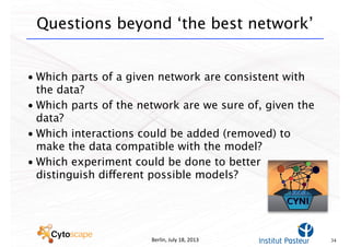 Berlin,	
  July	
  18,	
  2013
Questions beyond ‘the best network’
• Which parts of a given network are consistent with
the data?
• Which parts of the network are we sure of, given the
data?
• Which interactions could be added (removed) to
make the data compatible with the model?
• Which experiment could be done to better
distinguish different possible models?
34
 