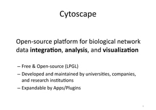 Cytoscape
Open-­‐source	
  plaLorm	
  for	
  biological	
  network	
  
data	
  integra(on,	
  analysis,	
  and	
  visualiza(on
– Free	
  &	
  Open-­‐source	
  (LPGL)
– Developed	
  and	
  maintained	
  by	
  universi(es,	
  companies,	
  
and	
  research	
  ins(tu(ons
– Expandable	
  by	
  Apps/Plugins
6
 