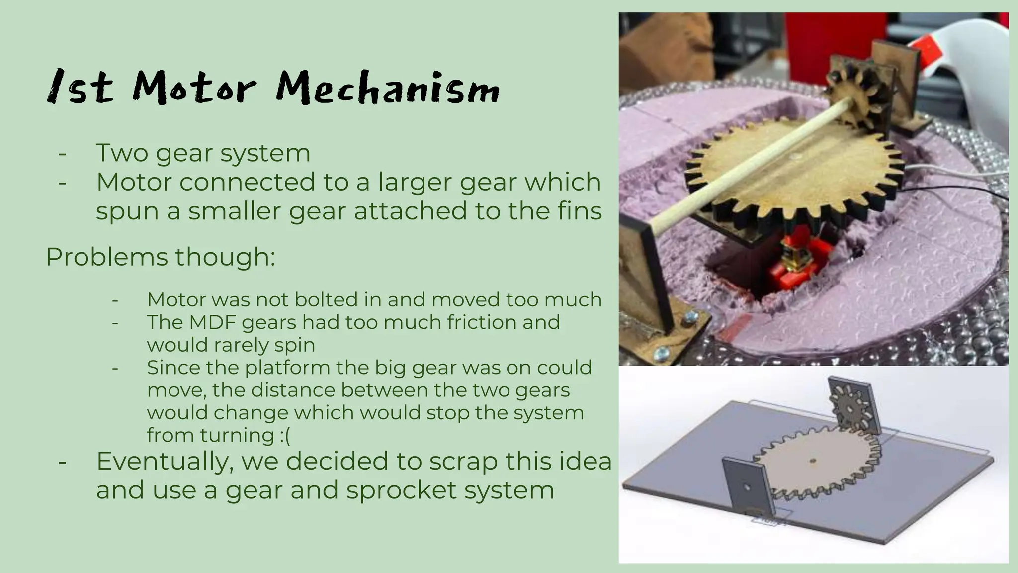 1st Motor Mechanism
- Two gear system
- Motor connected to a larger gear which
spun a smaller gear attached to the fins
Problems though:
- Motor was not bolted in and moved too much
- The MDF gears had too much friction and
would rarely spin
- Since the platform the big gear was on could
move, the distance between the two gears
would change which would stop the system
from turning :(
- Eventually, we decided to scrap this idea
and use a gear and sprocket system
 