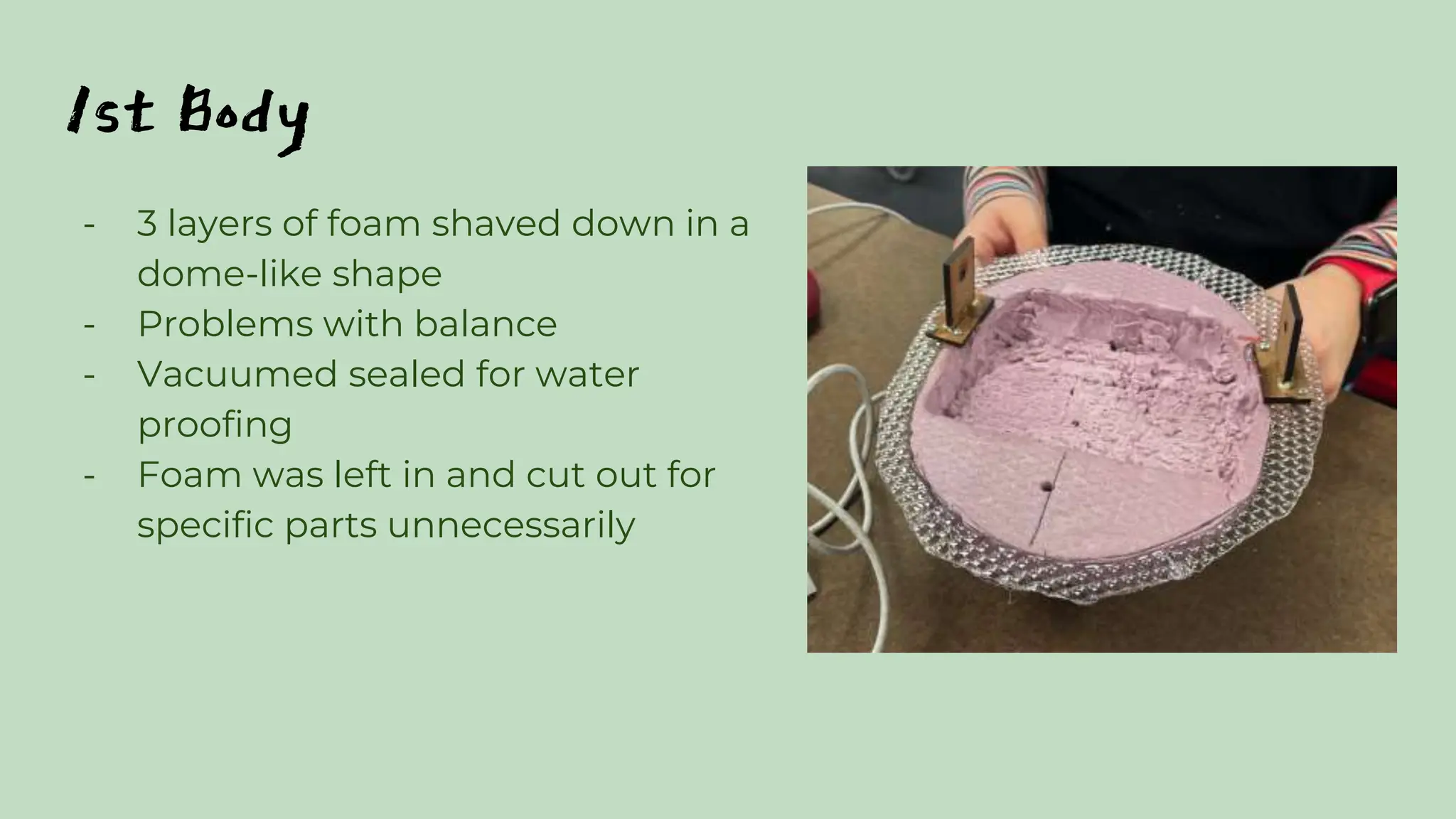 1st Body
- 3 layers of foam shaved down in a
dome-like shape
- Problems with balance
- Vacuumed sealed for water
proofing
- Foam was left in and cut out for
specific parts unnecessarily
 