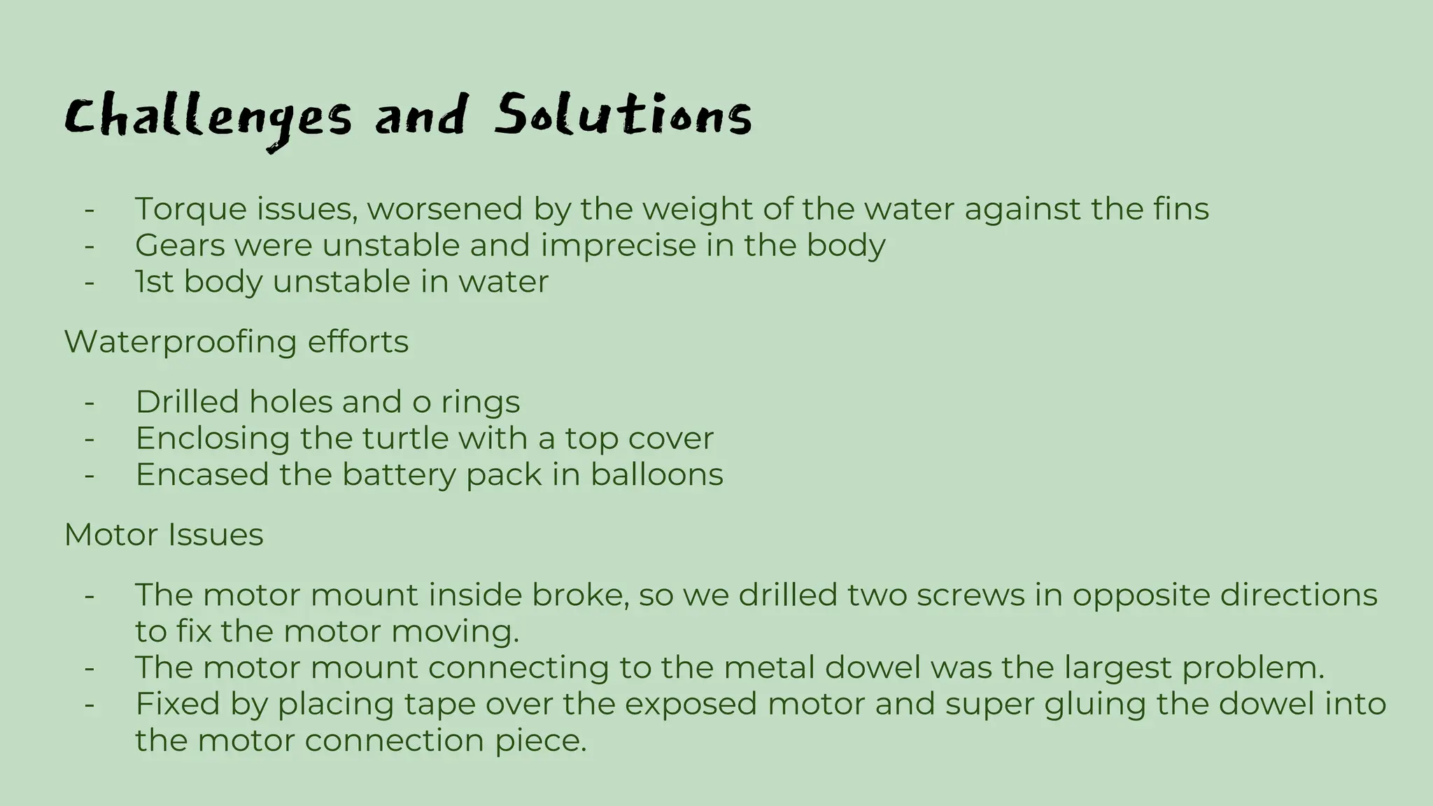 Challenges and Solutions
- Torque issues, worsened by the weight of the water against the fins
- Gears were unstable and imprecise in the body
- 1st body unstable in water
Waterproofing efforts
- Drilled holes and o rings
- Enclosing the turtle with a top cover
- Encased the battery pack in balloons
Motor Issues
- The motor mount inside broke, so we drilled two screws in opposite directions
to fix the motor moving.
- The motor mount connecting to the metal dowel was the largest problem.
- Fixed by placing tape over the exposed motor and super gluing the dowel into
the motor connection piece.
 