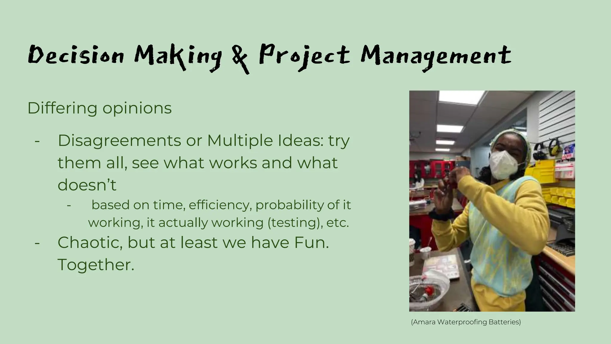 Decision Making & Project Management
Differing opinions
- Disagreements or Multiple Ideas: try
them all, see what works and what
doesn’t
- based on time, efficiency, probability of it
working, it actually working (testing), etc.
- Chaotic, but at least we have Fun.
Together.
(Amara Waterproofing Batteries)
 