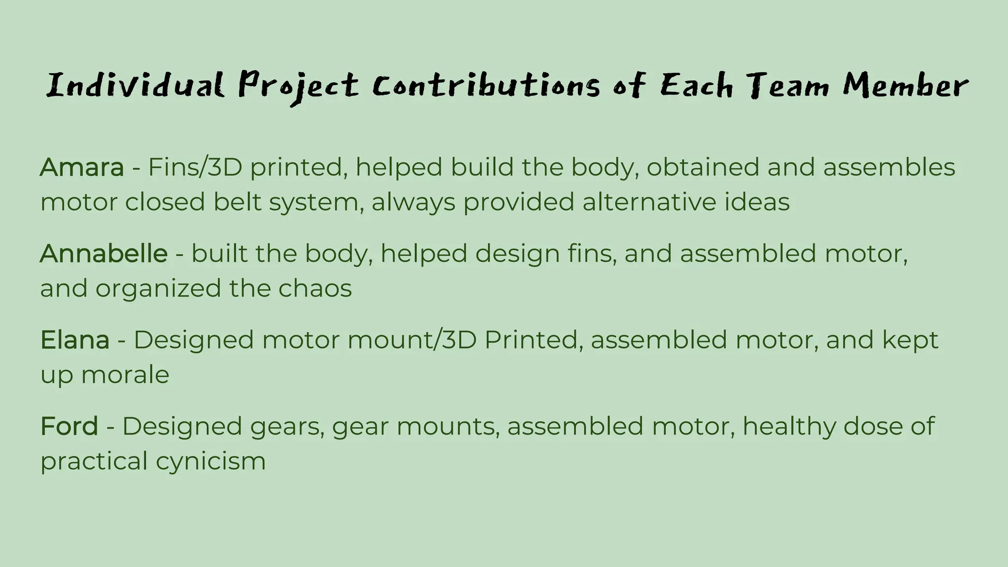 Individual Project Contributions of Each Team Member
Amara - Fins/3D printed, helped build the body, obtained and assembles
motor closed belt system, always provided alternative ideas
Annabelle - built the body, helped design fins, and assembled motor,
and organized the chaos
Elana - Designed motor mount/3D Printed, assembled motor, and kept
up morale
Ford - Designed gears, gear mounts, assembled motor, healthy dose of
practical cynicism
 