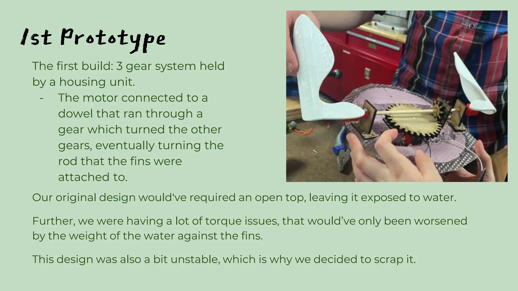1st Prototype
Our original design would've required an open top, leaving it exposed to water.
Further, we were having a lot of torque issues, that would’ve only been worsened
by the weight of the water against the fins.
This design was also a bit unstable, which is why we decided to scrap it.
The first build: 3 gear system held
by a housing unit.
- The motor connected to a
dowel that ran through a
gear which turned the other
gears, eventually turning the
rod that the fins were
attached to.
 