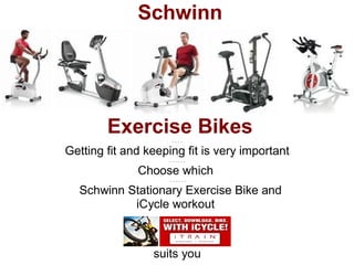Schwinn




        Exercise Bikes
                     ....

Getting fit and keeping fit is very important
                    ......

              Choose which
                     ......

 . Schwinn Stationary Exercise Bike and
            iCycle workout



                 suits you
 