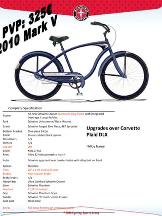 PVP: 325€ 2010 Mark V Complete Specification  Upgrades over Corvette Plaid DLX Alloy frame  Frame  All new Schwinn Cruiser  aluminum alloy frame  with integrated beverage / cargo holder.  Fork  Schwinn Unicrown w/ Rack Mounts  Crank  Schwinn Forged One Piece, 46T Sprocket  Bottom Bracket  One piece 24 tpi  Pedal  Classic rubber block cruiser  Derailleur's  n/a Shifters  n/a Cog set  20t  Chain  KMC Z-410 Rims  Alloy 32 hole painted to match hubs  Schwinn approved rear coaster brake with alloy bolt on front Spokes  Stainless  Tires  26" x 1.95 Innova Cruiser  Brakes  Rear coaster brake Brake levers  n/a Handel bar  Ultra Comfort Schwinn Cruiser  Stem  Schwinn Phantom  Headset  1 1/8" threaded  Grip  Schwinn Phantom Grips Saddle  Schwinn "S" rivet custom Cruiser  Seat post  Steel pillar  Extras  Full wrap fenders set and chain guard  
