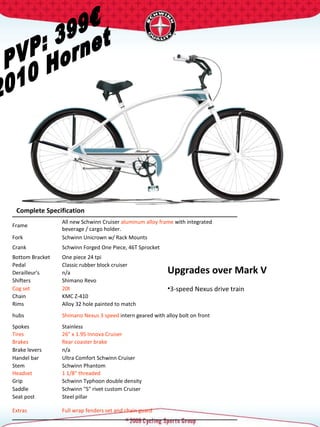 PVP: 399€ 2010 Hornet Complete Specification  Upgrades over Mark V 3-speed Nexus drive train   Frame  All new Schwinn Cruiser  aluminum alloy frame  with integrated beverage / cargo holder.  Fork  Schwinn Unicrown w/ Rack Mounts  Crank  Schwinn Forged One Piece, 46T Sprocket  Bottom Bracket  One piece 24 tpi  Pedal  Classic rubber block cruiser  Derailleur's  n/a Shifters  Shimano Revo Cog set  20t  Chain  KMC Z-410 Rims  Alloy 32 hole painted to match hubs  Shimano Nexus 3 speed  intern geared with alloy bolt on front Spokes  Stainless  Tires  26" x 1.95 Innova Cruiser  Brakes  Rear coaster brake Brake levers  n/a Handel bar  Ultra Comfort Schwinn Cruiser  Stem  Schwinn Phantom  Headset  1 1/8" threaded  Grip  Schwinn Typhoon double density Saddle  Schwinn "S" rivet custom Cruiser  Seat post  Steel pillar  Extras  Full wrap fenders set and chain guard  