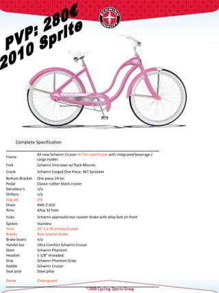 PVP: 280€ 2010 Sprite Complete Specification  Frame  All new Schwinn Cruiser  Hi-Ten steel frame  with integrated beverage / cargo holder.  Fork  Schwinn Unicrown w/ Rack Mounts  Crank  Schwinn Forged One Piece, 46T Sprocket  Bottom Bracket  One piece 24 tpi  Pedal  Classic rubber block cruiser  Derailleur's  n/a Shifters  n/a Cog set  20t  Chain  KMC Z-410 Rims  Alloy 32 hole  hubs  Schwinn approved rear coaster brake with alloy bolt on front Spokes  Stainless  Tires  26" x 1.95 Innova Cruiser  Brakes  Rear coaster brake Brake levers  n/a Handel bar  Ultra Comfort Schwinn Cruiser  Stem  Schwinn Phantom  Headset  1 1/8" threaded  Grip  Schwinn Phantom Grips Saddle  Schwinn Cruiser  Seat post  Steel pillar  Extras  Chain guard  