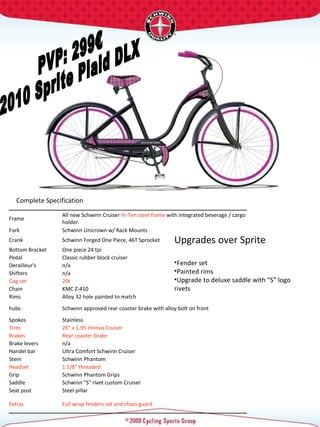 PVP: 299€ 2010 Sprite Plaid DLX Complete Specification  Upgrades over Sprite Fender set Painted rims Upgrade to deluxe saddle with “S” logo rivets  Frame  All new Schwinn Cruiser  Hi-Ten steel frame  with integrated beverage / cargo holder.  Fork  Schwinn Unicrown w/ Rack Mounts  Crank  Schwinn Forged One Piece, 46T Sprocket  Bottom Bracket  One piece 24 tpi  Pedal  Classic rubber block cruiser  Derailleur's  n/a Shifters  n/a Cog set  20t  Chain  KMC Z-410 Rims  Alloy 32 hole painted to match hubs  Schwinn approved rear coaster brake with alloy bolt on front Spokes  Stainless  Tires  26" x 1.95 Innova Cruiser  Brakes  Rear coaster brake Brake levers  n/a Handel bar  Ultra Comfort Schwinn Cruiser  Stem  Schwinn Phantom  Headset  1 1/8" threaded  Grip  Schwinn Phantom Grips Saddle  Schwinn "S" rivet custom Cruiser  Seat post  Steel pillar  Extras  Full wrap fenders set and chain guard  