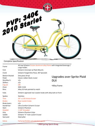 PVP: 340€ 2010 Starlet Complete Specification  Upgrades over Sprite Plaid DLX Alloy frame   Frame  All new Schwinn  Cruiser aluminum alloy frame  with integrated beverage / cargo holder.  Fork  Schwinn Unicrown w/ Rack Mounts  Crank  Schwinn Forged One Piece, 46T Sprocket  Bottom Bracket  One piece 24 tpi  Pedal  Classic rubber block cruiser  Derailleur's  n/a Shifters  n/a Cog set  20t  Chain  KMC Z-410 Rims  Alloy 32 hole painted to match hubs  Schwinn approved rear coaster brake with alloy bolt on front Spokes  Stainless  Tires  26" x 1.95 Innova Cruiser  Brakes  Rear coaster brake Brake levers  n/a Handel bar  Ultra Comfort Schwinn Cruiser  Stem  Schwinn Phantom  Headset  1 1/8" threaded  Grip  Schwinn Phantom Grips Saddle  Schwinn "S" rivet custom Cruiser  Seat post  Steel pillar  Extras  Full wrap fenders set and chain guard  