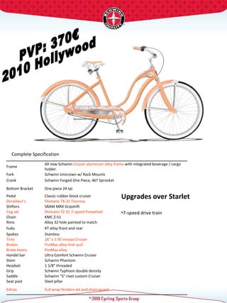 PVP: 370€ 2010 Hollywood Upgrades over Starlet 7-speed drive train   Complete Specification  Frame  All new Schwinn  Cruiser aluminum alloy frame  with integrated beverage / cargo holder.  Fork  Schwinn Unicrown w/ Rack Mounts  Crank  Schwinn Forged One Piece, 46T Sprocket  Bottom Bracket  One piece 24 tpi  Pedal  Classic rubber block cruiser  Derailleur's  Shimano TX-31 Tourney  Shifters  SRAM MRX Gripshift Cog set  Shimano TZ-31 7-speed freewheel Chain  KMC Z-51 Rims  Alloy 32 hole painted to match hubs  KT alloy front and rear Spokes  Stainless  Tires  26" x 1.95 Innova Cruiser  Brakes  ProMax alloy liner pull Brake levers  ProMax alloy  Handel bar  Ultra Comfort Schwinn Cruiser  Stem  Schwinn Phantom  Headset  1 1/8" threaded  Grip  Schwinn Typhoon double density Saddle  Schwinn "S" rivet custom Cruiser  Seat post  Steel pillar  Extras  Full wrap fenders set and chain guard  