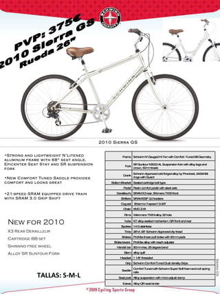 Sierra GS New for 2010 X3 Rear Derailleur Cartridge BB set Shimano free wheel Alloy SR Suntour Fork TALLAS: S-M-L 2010 Sierra GS  Strong and lightweight N’Litened aluminum frame with 68° seat angle, Epicenter Seat Stay and SR suspension fork New Comfort Tuned Saddle provides comfort and looks great  21-speed SRAM equipped drive train with SRAM 3.0 Grip Shift  Frame Schwinn N' Gauged Hi-Ten with Comfort -Tuned 68 Geometry. Fork SR Suntour M3000 AL Suspension fork with alloy legs and crown, 50mm travle  Crank Schwinn Approved cold forged alloy by Prowheel, 24/24/42t rings with Guard Bottom Bracket Sealed cartridge bolt type Pedal Resin comfort pedal with steel axle Derailleur's SRAM X3 rear, Shimano TX50 front Shifters SRAM ESP 3.0 twisters Cog set Shiamno 7-speed 13-34T Chain KMC Z-51 Rims Weinmann TM19 alloy 32 hole hubs KT alloy sealed mechanism  QR front and rear Spokes 14 G stainless Tires 26"x1.95" Schwinn Approved city tread  Brakes ProMax linear pull brake with 60mm pads Brake levers  ProMax alloy with reach adjuster Handel bar 80mm rise, 25 degree bend Stem alloy quill Headset 1 1/8" threaded  Grip Schwinn Comfort-Tuned Dual density Grips Saddle Comfort Tuned with Schwinn Super Soft foam and coil spring rails  Seat post Alloy suspension with micro adjust clamp Extras Alloy QR seat binder 