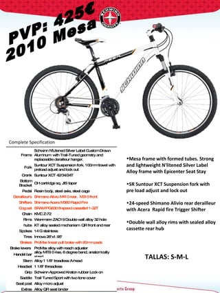 PVP: 425€ 2010 Mesa Complete Specification  TALLAS: S-M-L Frame Schwinn N'Litened Silver Label Custom Drawn Aluminum  with Trail-Tuned geometry and replaceable derailleur hanger. Fork Suntour XCT Suspension fork. 100mm travel with preload adjust and lock out Crank Suntour XCT 42/34/24T  Bottom Bracket CH cartridge sq. JIS taper Pedal Resin body, steel axle, steel cage Derailleur's Shimano Alivio M410 rear,  M310 front Shifters Shimano Acera M360 Rapid Fire  Cog set SRAM PG830 8-speed cassette11-32T Chain KMC Z-72 Rims Wienmann ZAC19 Double wall alloy 32 hole hubs KT alloy sealed mechanism  QR front and rear Spokes 14 G stainless Tires Innova 26"x1.95"  Brakes ProMax linear pull brake with 60mm pads Brake levers  ProMax alloy with reach adjuster Handel bar alloy MTB 0 rise, 6 degree bend, anatomically sized Stem Alloy 1 1/8" treadless A-head Headset 1 1/8" threadless  Grip Schwinn Approved Kraton rubber Lock on Saddle Trail Tuned Sport with two tone cover Seat post Alloy micro adjust Extras Alloy QR seat binder Mesa frame with formed tubes. Strong and lightweight N'litened Silver Label Alloy frame with Epicenter Seat Stay  SR Suntour XCT Suspension fork with pre load adjust and lock out 24-speed Shimano Alivio rear derailleur with Acera  Rapid fire Trigger Shifter Double wall alloy rims with sealed alloy cassette rear hub 