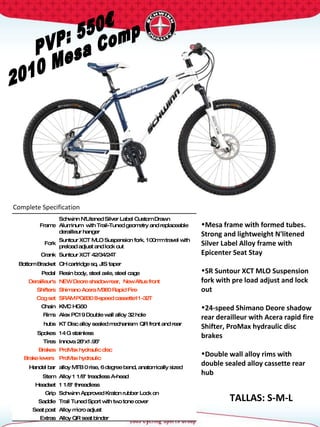 PVP: 550€ 2010 Mesa Comp Complete Specification  TALLAS: S-M-L Frame Schwinn N'Litened Silver Label Custom Drawn Aluminum  with Trail-Tuned geometry and replaceable derailleur hanger Fork Suntour XCT MLO Suspension fork. 100mm travel with preload adjust and lock out Crank Suntour XCT 42/34/24T  Bottom Bracket CH cartridge sq. JIS taper Pedal Resin body, steel axle, steel cage Derailleur's NEW Deore shadow rear,  New Altus front Shifters Shimano Acera M360 Rapid Fire  Cog set SRAM PG830 8-speed cassette11-32T Chain KMC HG50 Rims Alex PC19 Double wall alloy 32 hole hubs KT Disc alloy sealed mechanism  QR front and rear Spokes 14 G stainless Tires Innova 26"x1.95"  Brakes ProMax hydraulic disc Brake levers  ProMax hydraulic Handel bar alloy MTB 0 rise, 6 degree bend, anatomically sized Stem Alloy 1 1/8" treadless A-head Headset 1 1/8" threadless  Grip Schwinn Approved Kraton rubber Lock on Saddle Trail Tuned Sport with two tone cover Seat post Alloy micro adjust Extras Alloy QR seat binder Mesa frame with formed tubes. Strong and lightweight N'litened Silver Label Alloy frame with Epicenter Seat Stay  SR Suntour XCT MLO Suspension fork with pre load adjust and lock out 24-speed Shimano Deore shadow rear derailleur with Acera rapid fire Shifter, ProMax hydraulic disc brakes Double wall alloy rims with double sealed alloy cassette rear hub 