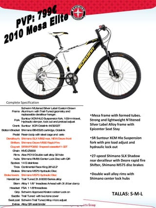 PVP: 799€ 2010 Mesa Elite Complete Specification  TALLAS: S-M-L Frame Schwinn N'Litened Silver Label Custom Drawn Aluminum  with Trail-Tuned geometry and replaceable derailleur hanger. Fork Suntour XCM HLO Suspension fork. 100mm travel, Hydraulic damper, lock out and preload adjust Crank Suntour  XCR Octalink 44/32/22T  Bottom Bracket Shimano BB-ES25 cartridge, Octalink Pedal Resin body with steel cage and  axle Derailleur's Shimano SLX M662 rear, NEW Deore front Shifters Shimano Deore M590 Rapid Fire Cog set SRAM PG950  9-speed cassette11-32T Chain KMC-Z9000 Rims Alex PC19 Double wall alloy 32 hole hubs Shimano RM65 Center Lock Disc with QR Spokes 14 G stainless Tires Continental Race King 26"x2.2"  Brakes Shimano M575 Hydraulic Disc Brake levers  Shimano M575 Hydraulic Disc Handel bar Trail Tuned 31.8 6000 Series alloy Stem Alloy 1 1/8 " treadless A-head with 31.8 bar clamp  Headset FSA  1 1/8"threadless  Grip Schwinn Approved Kraton rubber Lock on Saddle Trail Tuned  with two tone cover Seat post Schwinn Trail Tuned Alloy micro adjust Extras Alloy QR seat binder Mesa frame with formed tubes. Strong and lightweight N'litened Silver Label Alloy frame with Epicenter Seat Stay  SR Suntour XCM Hlo Suspension fork with pre load adjust and hydraulic lock out 27-speed Shimano SLX Shadow  rear derailleur with Deore rapid fire Shifter, Shimano M575 disc brakes Double wall alloy rims with Shimano center lock hubs  