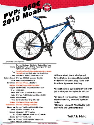 PVP: 950€ 2010 Moab Complete Specification  TALLAS: S-M-L Frame Schwinn N'Litened Gold Label Custom Drawn and Butted Aluminum  with Trail-Tuned geometry and replaceable derailleur hanger. Fork Rock Shox Tora SL Suspension fork. 80mm travel, Hydraulic  damper, lock out and preload adjust Crank Shimano FC-M442 Octalink 44/32/22T  Bottom Bracket Shimano BB-ES25 cartridge, Octalink Pedal Wellgo M919 clipless MTB Derailleur's Shimano XT rear , M590 front Shifters Shimano Deore M590 Rapid Fire Cog set SRAM PG950  9-speed cassette11-32T Chain KMC-HG73 Rims Alex DT24 Double wall alloy 32 hole hubs Shimano RM65 Center Lock Disc with QR Spokes 14 G stainless Tires Continental Race King  26"x1.95"  Brakes Shimano M575 Hydraulic Disc Brake levers  Shimano M575 Hydraulic Disc Handel bar Schwinn Trial Tuned  31.8 MTB 0 rise Stem Schwinn Trial tuned  31.8  Headset Integrated 1 1/8"threadless  Grip Schwinn Approved Kraton rubber Lock on Saddle Schwinn Trail Tuned Seat post Schwinn Trail Tuned Alloy micro adjust Extras Alloy QR seat binder All new Moab frame with butted formed tubes. Strong and lightweight N'litened Gold Label Alloy frame with RAM flow  Epicenter Seat Stay  Rock Shox Tora SL Suspension fork with pre load adjust and hydraulic lock out 27-speed  rear derailleur with Deore rapid fire Shifter,  Shimano hydraulic brakes  Shimano Hubs with Alex Double wall alloy rims and Continental tires  