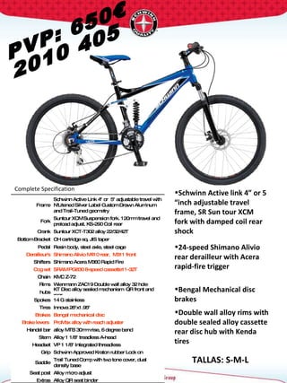 PVP: 650€ 2010 405 Complete Specification  TALLAS: S-M-L Frame Schwinn Active Link 4" or  5" adjustable travel with N'Litened Silver Label Custom Drawn Aluminum  and Trail-Tuned geometry Fork Suntour XCM Suspension fork. 120mm travel and preload adjust. KS-290 Coil rear Crank Suntour XCT-T302 alloy 22/32/42T Bottom Bracket CH cartridge sq. JIS taper Pedal Resin body, steel axle, steel cage Derailleur's Shimano Alivio M410 rear,  M311 front Shifters Shimano Acera M360 Rapid Fire  Cog set SRAM PG830 8-speed cassette11-32T Chain KMC Z-72 Rims Wienmann ZAC19 Double wall alloy 32 hole hubs KT Disc alloy sealed mechanism  QR front and rear Spokes 14 G stainless Tires Innova 26"x1.95"  Brakes Bengal mechanical disc Brake levers  ProMax alloy with reach adjuster Handel bar alloy MTB 30mm rise, 6 degree bend Stem Alloy 1 1/8" treadless A-head Headset VP 1 1/8" Integrated threadless  Grip Schwinn Approved Kraton rubber Lock on Saddle Trail Tuned Comp with two tone cover, dual density base Seat post Alloy micro adjust Extras Alloy QR seat binder Schwinn Active link 4” or 5 “inch adjustable travel frame, SR Sun tour XCM fork with damped coil rear shock 24-speed Shimano Alivio rear derailleur with Acera rapid-fire trigger  Bengal Mechanical disc brakes  Double wall alloy rims with double sealed alloy cassette rear disc hub with Kenda tires 