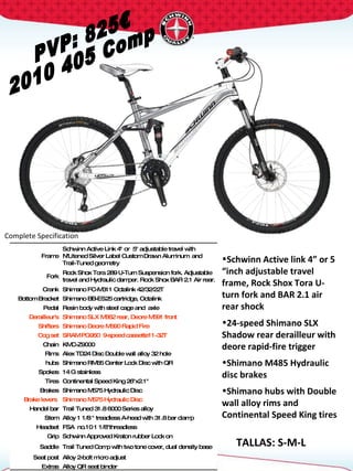 PVP: 825€ 2010 405 Comp Complete Specification  TALLAS: S-M-L Frame Schwinn Active Link 4" or  5" adjustable travel with N'Litened Silver Label Custom Drawn Aluminum  and Trail-Tuned geometry Fork Rock Shox Tora 289 U-Turn Suspension fork. Adjustable travel and Hydraulic damper. Rock Shox BAR 2.1 Air rear. Crank Shimano FC-M311 Octalink 42/32/22T  Bottom Bracket Shimano BB-ES25 cartridge, Octalink Pedal Resin body with steel cage and  axle Derailleur's Shimano SLX M662 rear, Deore M591 front Shifters Shimano Deore M590 Rapid Fire Cog set SRAM PG950  9-speed cassette11-32T Chain KMC-Z9000 Rims Alex TD24 Disc Double wall alloy 32 hole hubs Shimano RM65 Center Lock Disc with QR Spokes 14 G stainless Tires Continental Speed King 26"x2.1"  Brakes Shimano M575 Hydraulic Disc Brake levers  Shimano M575 Hydraulic Disc Handel bar Trail Tuned 31.8 6000 Series alloy Stem Alloy 1 1/8 " treadless A-head with 31.8 bar clamp  Headset FSA  no.10 1 1/8"threadless  Grip Schwinn Approved Kraton rubber Lock on Saddle Trail Tuned Comp with two tone cover, dual density base Seat post Alloy 2-bolt micro adjust Extras Alloy QR seat binder Schwinn Active link 4” or 5 “inch adjustable travel frame, Rock Shox Tora U- turn fork and BAR 2.1 air rear shock  24-speed Shimano SLX Shadow rear derailleur with deore rapid-fire trigger  Shimano M485 Hydraulic disc brakes  Shimano hubs with Double wall alloy rims and Continental Speed King tires 