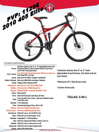 PVP: 1125€ 2010 405 Elite Complete Specification  TALLAS: S-M-L Frame Schwinn Active Link 4" or  5" adjustable travel with N'Litened Silver Label Custom Drawn Aluminum  and Trail-Tuned geometry Fork / shock Fox 32 Float R Suspension fork QR15mm drop out .  Fox Float RPL Air rear. Crank Shimano FC-M521 Octalink 44/32/22T  Bottom Bracket Shimano BB-ES25 cartridge, Octalink Pedal Wellgo M919 clipless MTB Derailleur's Shimano XT rear, SLX M660 front Shifters Shimano SLX M660 Rapid Fire Cog set SRAM PG950  9-speed cassette11-32T Chain KMC-HG73 Rims Alex DT24 Double wall alloy 32 hole hubs Formula QR 15mm front , Shimano RM65 Center Lock Disc rear Spokes 14 G stainless Tires Continental Speed King  26"x1.95"  Brakes Shimano M590 Hydraulic Disc Brake levers  Shimano M5950Hydraulic Disc Handel bar PDG XC comp  31.8 MTB 0 rise Stem PDG CX comp 3D forged  31.8  Headset Integrated 1 1/8"threadless  Grip Schwinn Approved Kraton rubber Lock on Saddle PDG XC Comp with chro-mo rail Seat post PDG XC Comp alloy forged head Extras Alloy QR seat binder Schwinn Active link 4” or 5 “inch adjustable travel frame, Fox fork and air rear shock  Shimano XT / SLX Drive train 15mm front axle 