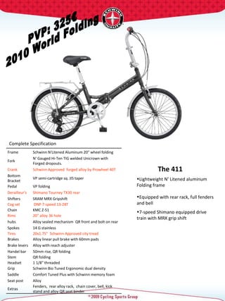 PVP: 325€ 2010 World Folding Complete Specification  The 411 Frame Schwinn N'Litened Aluminum 20" wheel folding  Fork N' Gauged Hi-Ten TIG welded Unicrown with Forged dropouts. Crank Schwinn Approved  forged alloy by Prowheel 40T Bottom Bracket VP semi-cartridge sq. JIS taper Pedal VP folding Derailleur's Shimano Tourney TX30 rear Shifters SRAM MRX Gripshift Cog set DNP 7-speed 13-28T Chain KMC Z-51 Rims 20" alloy 36 hole hubs Alloy sealed mechanism  QR front and bolt on rear Spokes 14 G stainless Tires 20x1.75"  Schwinn Approved city tread  Brakes Alloy linear pull brake with 60mm pads Brake levers  Alloy with reach adjuster Handel bar 50mm rise, QR folding Stem QR folding Headset 1 1/8" threaded  Grip Schwinn Bio Tuned Ergonomic dual density  Saddle Comfort Tuned Plus with Schwinn memory foam Seat post Alloy  Extras Fenders,  rear alloy rack,  chain cover, bell, kick stand and alloy QR seat binder Lightweight N’ Litened aluminum Folding frame Equipped with rear rack, full fenders and bell 7-speed Shimano equipped drive train with MRX grip shift 