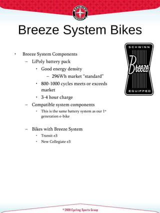 Breeze System Bikes Breeze System Components LiPoly battery pack Good energy density 296Wh market “standard” 800-1000 cycles meets or exceeds market 3-4 hour charge Compatible system components This is the same battery system as our 1 st  generation e-bike Bikes with Breeze System Transit e3 New Collegiate e3 