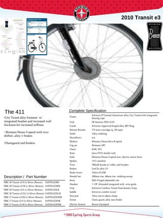2010 Transit e3 Complete Specification  Description /  Part Number The 411 City Tuned alloy frameset  w/ integrated headset and increased wall thickness for increased stiffness Shimano Nexus 3-speed with revo shiftier, alloy v-brakes Chainguard and fenders Frame Schwinn N'Litened Aluminum alloy City Tuned with integrated bearing cups Fork SR Suntour NEX 4110 Crank Schwinn Approved forged alloy 38T Ring Bottom Bracket VP semi-cartridge sq. JIS taper Pedal Alloy trekking Derailleur's n/a Shifters Shimano Nexus Revo 8-speed Cog set Shimano 18T Chain KMC Z51 Rims Jalco DT21 double wall hubs Shimano Nexus 3-speed rear, electric motor front Spokes 14 G stainless Tires 700x42 Kenda w/ reflec and breaker Brakes LeeChi alloy LP Brake levers  Tektro EL330 Handel bar 100mm rise, 40mm rise  trekking sweep Stem Melt Forged adjustable rise Headset 1 1/8" ithreaded integrated with  wire guide Grip Schwinn Comfort-Tuned Dual density Grips Saddle Schwinn comfort tuned  Seat post Alloy micro adjust clamp Extras Chain guard, alloy seat binder Electric System Breeze Equipped 700C M Transit e3 S Lt Silver (Breeze) S10TRAE3SB 700C M Transit e3 M Lt Silver (Breeze) S10TRAE3MB 700C M Transit e3 L Lt Silver (Breeze) S10TRAE3LB 700C M Transit e3 XL Lt Silver (Breeze) S10TRAE3XLB 700C F Transit e3 XS Lt Silver (Breeze) S10TRAE3FXSB 700C F Transit e3 S Lt Silver (Breeze) S10TRAE3FSB 700C F Transit e3 M Lt Silver (Breeze) S10TRAE3FMB 
