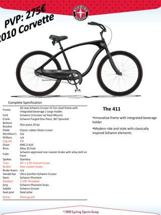 Complete Specification  Frame  All new Schwinn Cruiser Hi-Ten steel frame with integrated beverage / cargo holder.  Fork  Schwinn Unicrown w/ Rack Mounts  Crank  Schwinn Forged One Piece, 46T Sprocket  Bottom Bracket  One piece 24 tpi  Pedal  Classic rubber block cruiser  Derailleur's  n/a Shifters  n/a Cog set  20t  Chain  KMC Z-410 Rims  Alloy 32 hole  hubs  Schwinn approved rear coaster brake with alloy bolt on front Spokes  Stainless  Tires   26" x 1.95 Innova Cruiser  Brakes  Rear coaster brake Brake levers  n/a Handel bar  Ultra Comfort Schwinn Cruiser  Stem  Schwinn Phantom  Headset  1 1/8" threaded  Grip  Schwinn Phantom Grips Saddle  Schwinn Cruiser  Seat post  Steel pillar  Extras  Chain guard  PVP: 275€ 2010 Corvette The 411 Innovative frame with integrated beverage holder  Modern ride and style with classically inspired Schwinn elements 