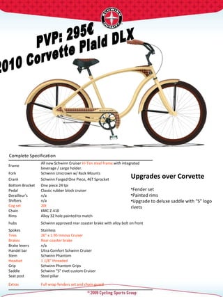 PVP: 295€ 2010 Corvette Plaid DLX Complete Specification  Upgrades over Corvette Fender set Painted rims Upgrade to deluxe saddle with “S” logo rivets  Frame  All new Schwinn Cruiser  Hi-Ten steel frame  with integrated beverage / cargo holder.  Fork  Schwinn Unicrown w/ Rack Mounts  Crank  Schwinn Forged One Piece, 46T Sprocket  Bottom Bracket  One piece 24 tpi  Pedal  Classic rubber block cruiser  Derailleur's  n/a Shifters  n/a Cog set  20t  Chain  KMC Z-410 Rims  Alloy 32 hole painted to match hubs  Schwinn approved rear coaster brake with alloy bolt on front Spokes  Stainless  Tires  26" x 1.95 Innova Cruiser  Brakes  Rear coaster brake Brake levers  n/a Handel bar  Ultra Comfort Schwinn Cruiser  Stem  Schwinn Phantom  Headset  1 1/8" threaded  Grip  Schwinn Phantom Grips Saddle  Schwinn "S" rivet custom Cruiser  Seat post  Steel pillar  Extras  Full wrap fenders set and chain guard  