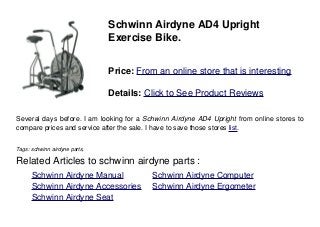Schwinn Airdyne AD4 Upright
Exercise Bike.
Price: From an online store that is interesting
Details: Click to See Product Reviews
Several days before. I am looking for a Schwinn Airdyne AD4 Upright from online stores to
compare prices and service after the sale. I have to save those stores list.
Tags: schwinn airdyne parts,
Related Articles to schwinn airdyne parts :
. Schwinn Airdyne Manual . Schwinn Airdyne Computer
. Schwinn Airdyne Accessories . Schwinn Airdyne Ergometer
. Schwinn Airdyne Seat
 