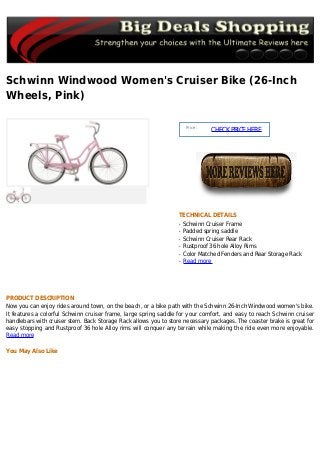 Schwinn Windwood Women's Cruiser Bike (26-Inch
Wheels, Pink)
Price :
CHECKPRICEHERE
TECHNICAL DETAILS
Schwinn Cruiser Frameq
Padded spring saddleq
Schwinn Cruiser Rear Rackq
Rustproof 36 hole Alloy Rimsq
Color Matched Fenders and Rear Storage Rackq
Read moreq
PRODUCT DESCRIPTION
Now you can enjoy rides around town, on the beach, or a bike path with the Schwinn 26-Inch Windwood women's bike.
It features a colorful Schwinn cruiser frame, large spring saddle for your comfort, and easy to reach Schwinn cruiser
handlebars with cruiser stem. Back Storage Rack allows you to store necessary packages. The coaster brake is great for
easy stopping and Rustproof 36 hole Alloy rims will conquer any terrain while making the ride even more enjoyable.
Read more
You May Also Like
 