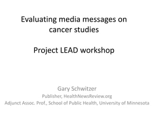 Evaluating media messages on 
cancer studies 
Project LEAD workshop 
Gary Schwitzer 
Publisher, HealthNewsReview.org 
Adjunct Assoc. Prof., School of Public Health, University of Minnesota 
 