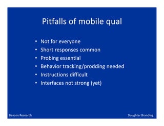 Pitfalls of mobile qual

                  •   Not for everyone
                  •   Short responses common
                  •   Probing essential
                  •   Behavior tracking/prodding needed
                  •   Instructions difficult
                  •   Interfaces not strong (yet)




Beacon Research                                           Slaughter Branding
 