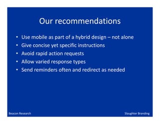 Our recommendations
    •   Use mobile as part of a hybrid design – not alone
    •   Give concise yet specific instructions
    •   Avoid rapid action requests
    •   Allow varied response types
    •   Send reminders often and redirect as needed




Beacon Research                                      Slaughter Branding
 
