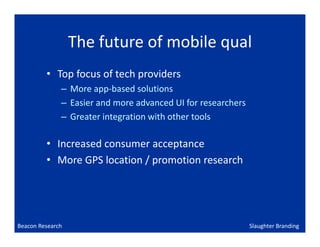 The future of mobile qual
         • Top focus of tech providers
              – More app-based solutions
              – Easier and more advanced UI for researchers
              – Greater integration with other tools

         • Increased consumer acceptance
         • More GPS location / promotion research




Beacon Research                                               Slaughter Branding
 