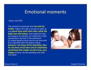 Emotional moments
    Jaclyn, July 2010

   This moment in particular was me and my
   hubby. Today’s he’s off, so we got to wake up
   and spend time with each other while the
   baby was still asleep, and I asked him if he
   was hungry. He said yes, so I made him a little
   something to eat here in the apartment . . .
   it’s always good to have one-on-one time with
   him, especially when the baby’s asleep,
   because I can have all his attention, then
   he can have all of mine and it’s definitely
   something that makes me feel very, very
   happy because I do like spending time with
   him alone.



Beacon Research                                      Slaughter Branding
 