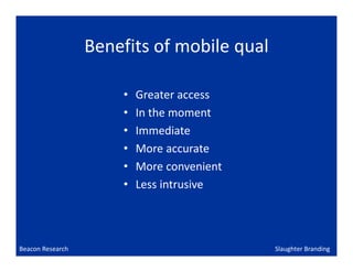 Benefits of mobile qual

                      •   Greater access
                      •   In the moment
                      •   Immediate
                      •   More accurate
                      •   More convenient
                      •   Less intrusive




Beacon Research                             Slaughter Branding
 