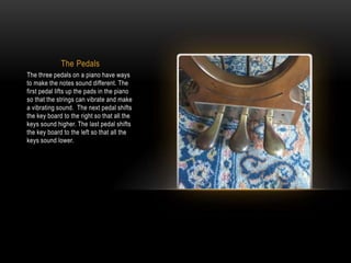 The Pedals
The three pedals on a piano have ways
to make the notes sound different. The
first pedal lifts up the pads in the piano
so that the strings can vibrate and make
a vibrating sound. The next pedal shifts
the key board to the right so that all the
keys sound higher. The last pedal shifts
the key board to the left so that all the
keys sound lower.
 